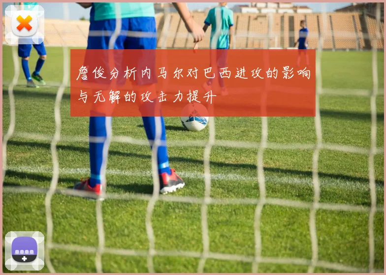 詹俊分析内马尔对巴西进攻的影响与无解的攻击力提升
