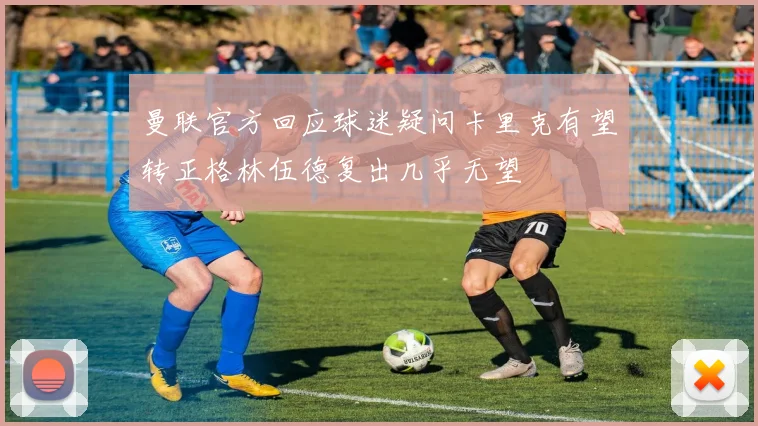 曼联官方回应球迷疑问卡里克有望转正格林伍德复出几乎无望