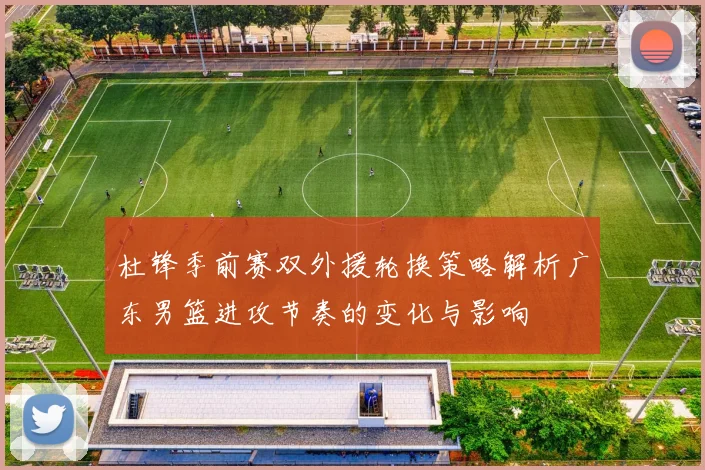 杜锋季前赛双外援轮换策略解析广东男篮进攻节奏的变化与影响
