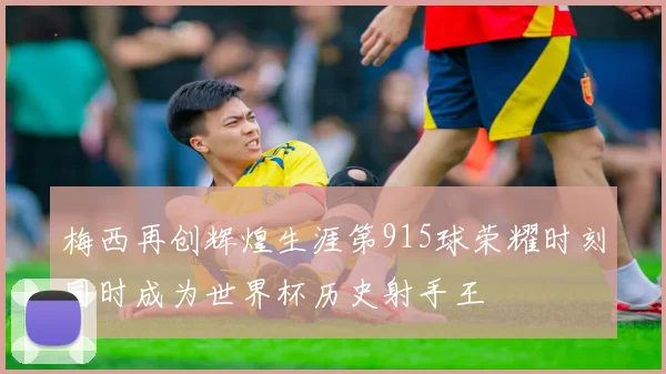 梅西再创辉煌生涯第915球荣耀时刻同时成为世界杯历史射手王