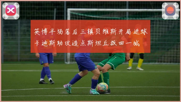 英博半场落后三镇贝维斯开局进球卡迪斯助攻造点斯坦丘扳回一城