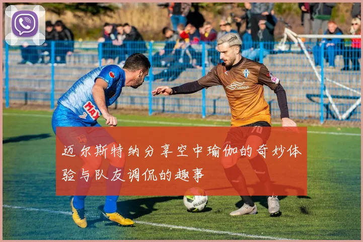 迈尔斯特纳分享空中瑜伽的奇妙体验与队友调侃的趣事