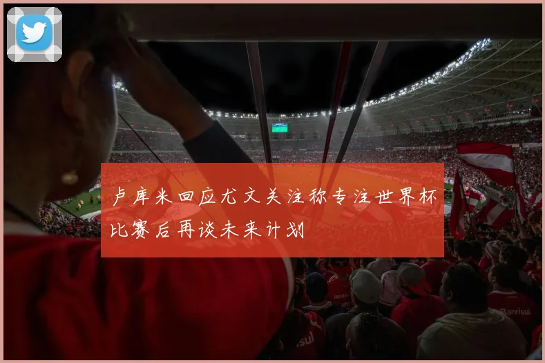 卢库米回应尤文关注称专注世界杯比赛后再谈未来计划