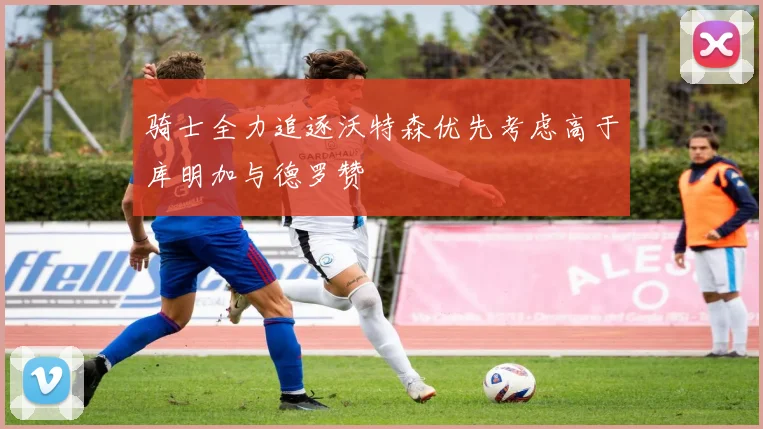 骑士全力追逐沃特森优先考虑高于库明加与德罗赞