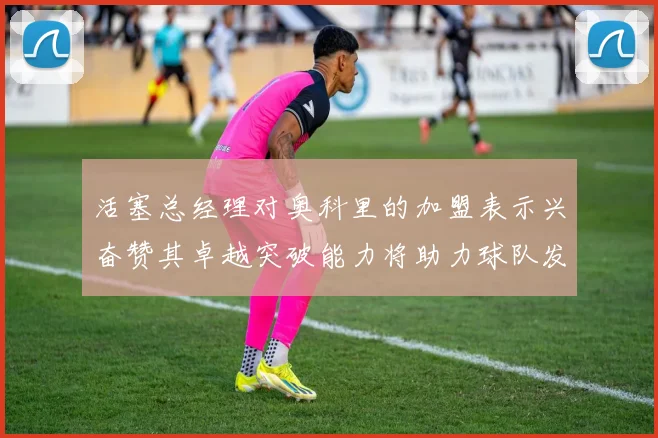 活塞总经理对奥科里的加盟表示兴奋赞其卓越突破能力将助力球队发展