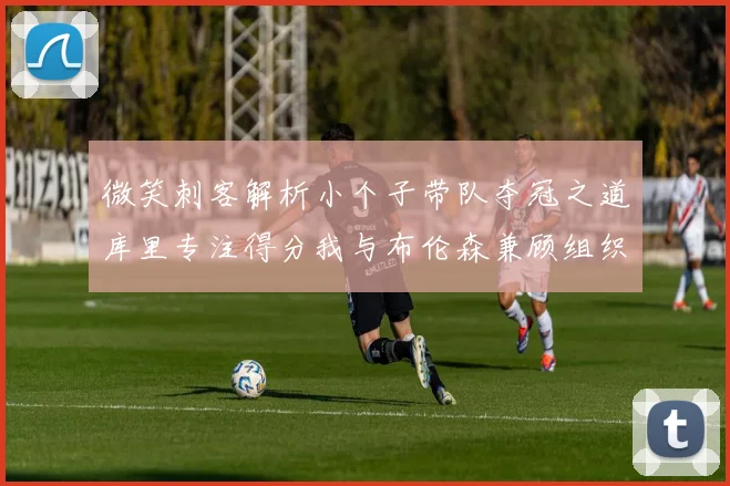 微笑刺客解析小个子带队夺冠之道库里专注得分我与布伦森兼顾组织与得分