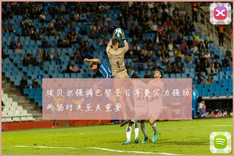 埃贝尔强调巴黎圣日耳曼实力强劲两场对决至关重要