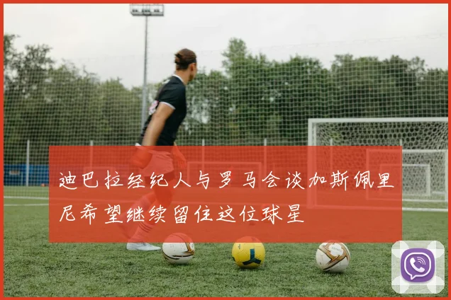 迪巴拉经纪人与罗马会谈加斯佩里尼希望继续留住这位球星
