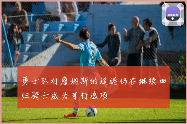 勇士队对詹姆斯的追逐仍在继续回归骑士成为可行选项
