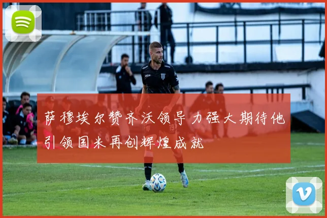 萨穆埃尔赞齐沃领导力强大期待他引领国米再创辉煌成就