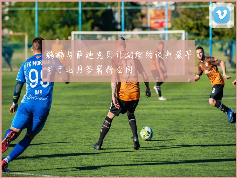鹈鹕与萨迪克贝计划续约谈判最早可于七月签署新合同