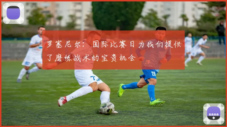 罗塞尼尔：国际比赛日为我们提供了磨练战术的宝贵机会