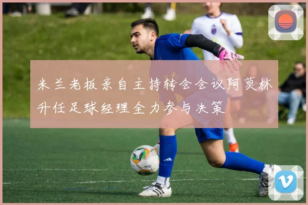 米兰老板亲自主持转会会议阿莫林升任足球经理全力参与决策