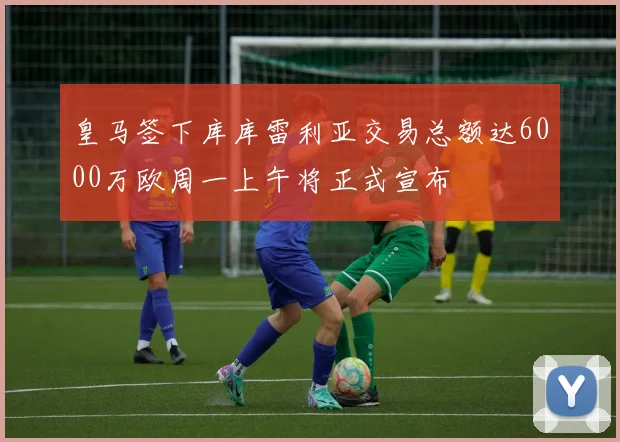 皇马签下库库雷利亚交易总额达6000万欧周一上午将正式宣布