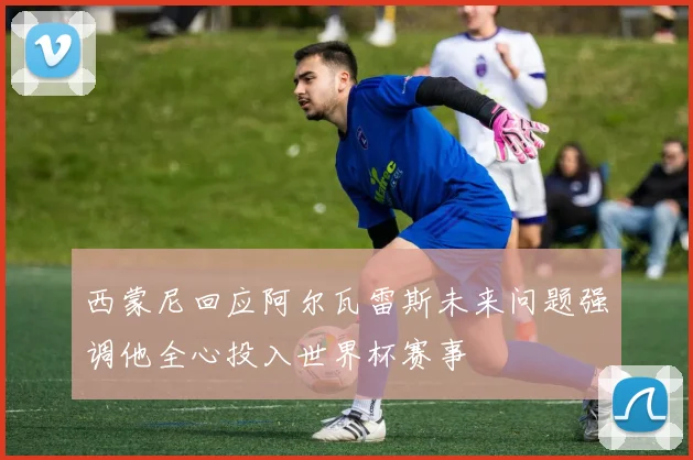 西蒙尼回应阿尔瓦雷斯未来问题强调他全心投入世界杯赛事