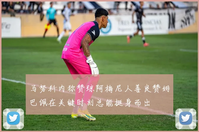 马努科内称赞琼阿梅尼人善良赞姆巴佩在关键时刻总能挺身而出