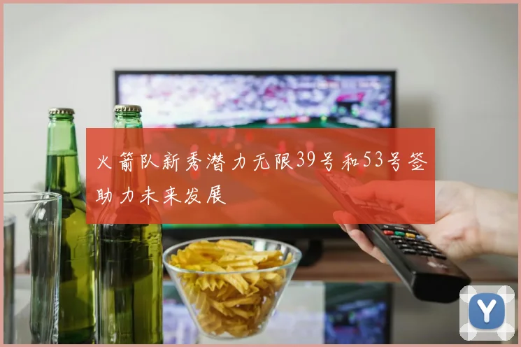 火箭队新秀潜力无限39号和53号签助力未来发展
