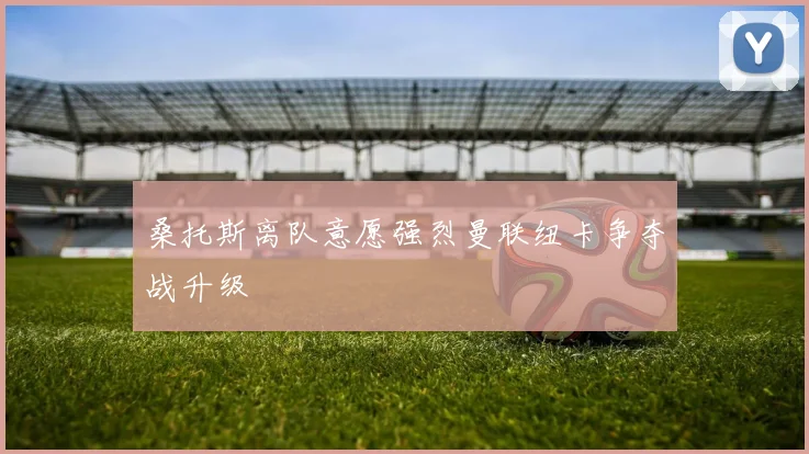 桑托斯离队意愿强烈曼联纽卡争夺战升级